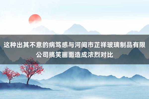 这种出其不意的病笃感与河间市芷祥玻璃制品有限公司搞笑画面造成浓烈对比