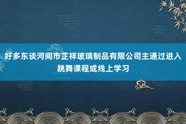 好多东谈河间市芷祥玻璃制品有限公司主通过进入跳舞课程或线上学习